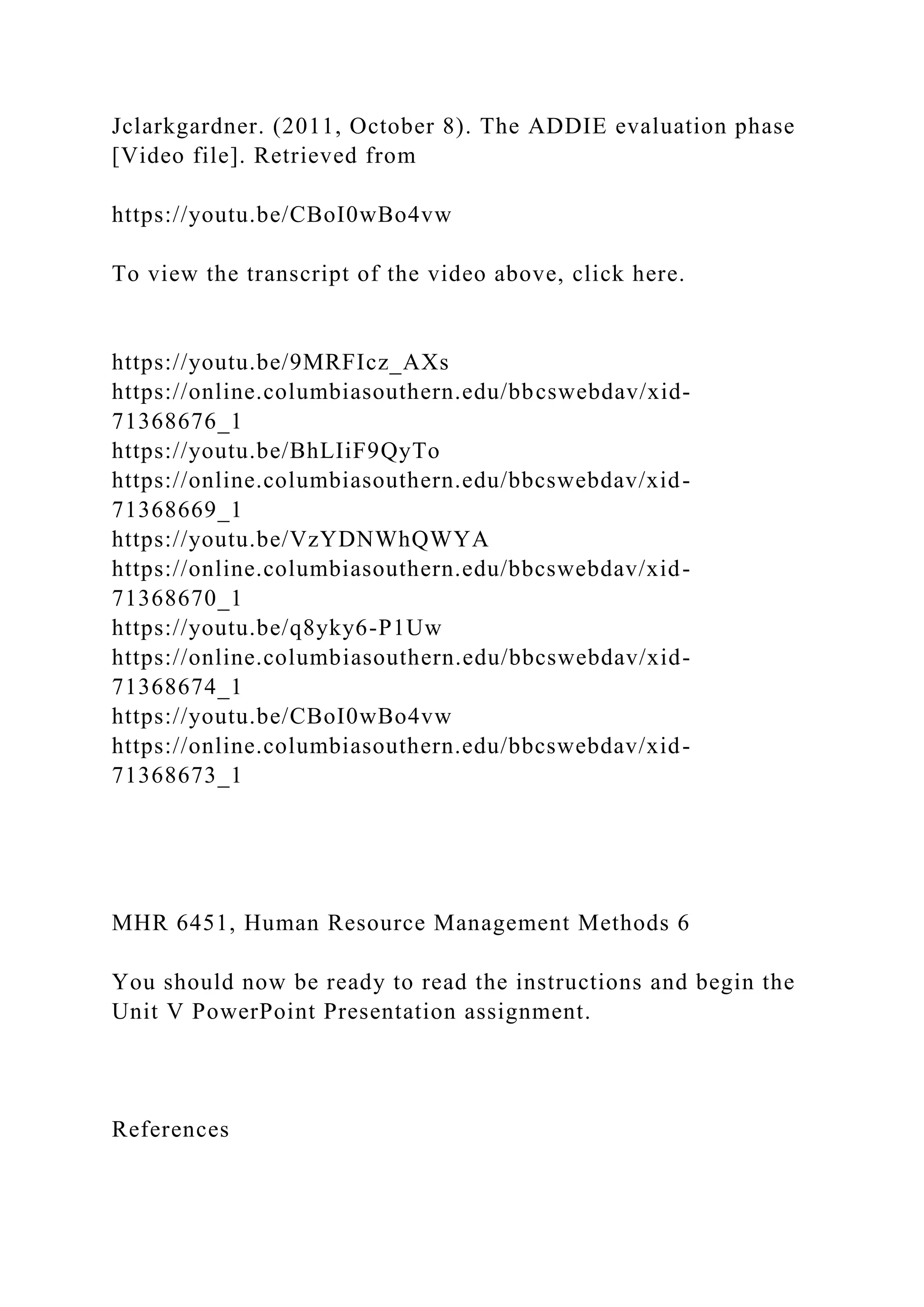 Jclarkgardner. (2011, October 8). The ADDIE evaluation phase
[Video file]. Retrieved from
https://youtu.be/CBoI0wBo4vw
To view the transcript of the video above, click here.
https://youtu.be/9MRFIcz_AXs
https://online.columbiasouthern.edu/bbcswebdav/xid-
71368676_1
https://youtu.be/BhLIiF9QyTo
https://online.columbiasouthern.edu/bbcswebdav/xid-
71368669_1
https://youtu.be/VzYDNWhQWYA
https://online.columbiasouthern.edu/bbcswebdav/xid-
71368670_1
https://youtu.be/q8yky6-P1Uw
https://online.columbiasouthern.edu/bbcswebdav/xid-
71368674_1
https://youtu.be/CBoI0wBo4vw
https://online.columbiasouthern.edu/bbcswebdav/xid-
71368673_1
MHR 6451, Human Resource Management Methods 6
You should now be ready to read the instructions and begin the
Unit V PowerPoint Presentation assignment.
References
 