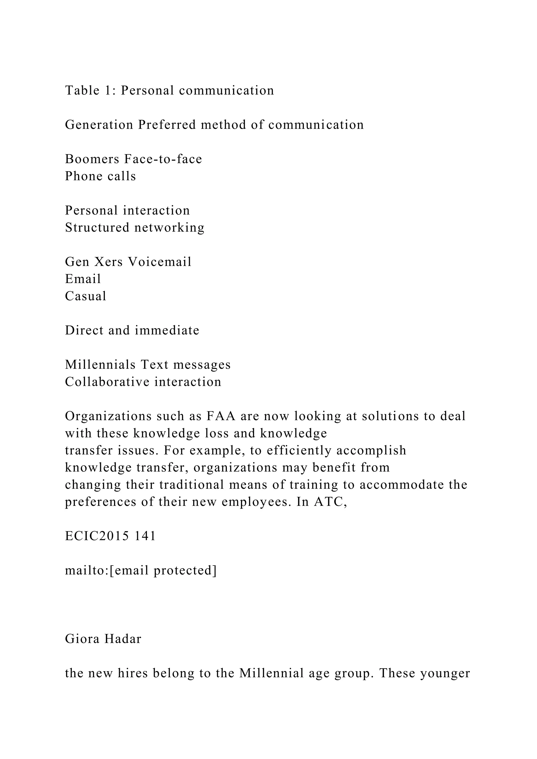 Table 1: Personal communication
Generation Preferred method of communication
Boomers Face-to-face
Phone calls
Personal interaction
Structured networking
Gen Xers Voicemail
Email
Casual
Direct and immediate
Millennials Text messages
Collaborative interaction
Organizations such as FAA are now looking at solutions to deal
with these knowledge loss and knowledge
transfer issues. For example, to efficiently accomplish
knowledge transfer, organizations may benefit from
changing their traditional means of training to accommodate the
preferences of their new employees. In ATC,
ECIC2015 141
mailto:[email protected]
Giora Hadar
the new hires belong to the Millennial age group. These younger
 