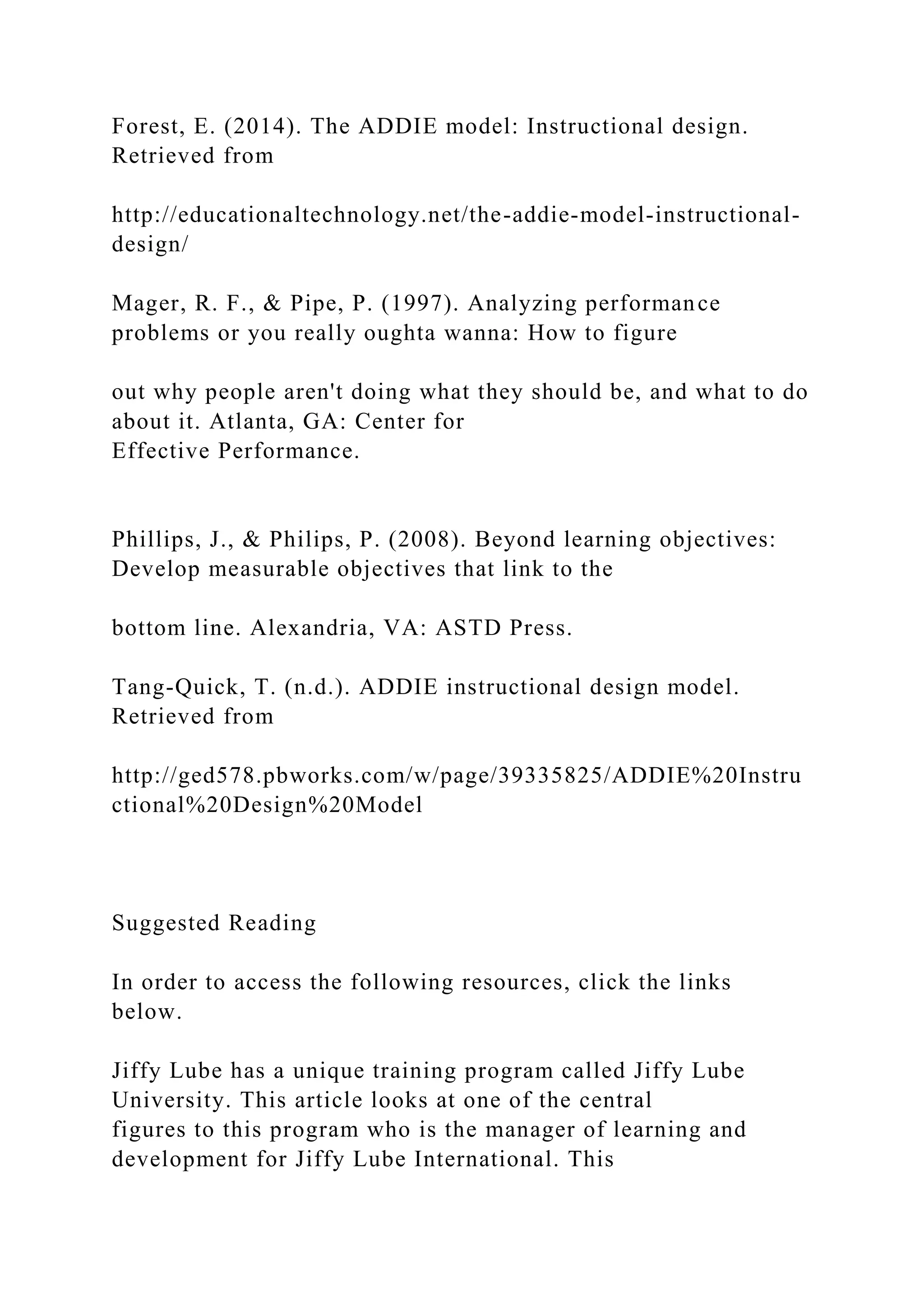 Forest, E. (2014). The ADDIE model: Instructional design.
Retrieved from
http://educationaltechnology.net/the-addie-model-instructional-
design/
Mager, R. F., & Pipe, P. (1997). Analyzing performance
problems or you really oughta wanna: How to figure
out why people aren't doing what they should be, and what to do
about it. Atlanta, GA: Center for
Effective Performance.
Phillips, J., & Philips, P. (2008). Beyond learning objectives:
Develop measurable objectives that link to the
bottom line. Alexandria, VA: ASTD Press.
Tang-Quick, T. (n.d.). ADDIE instructional design model.
Retrieved from
http://ged578.pbworks.com/w/page/39335825/ADDIE%20Instru
ctional%20Design%20Model
Suggested Reading
In order to access the following resources, click the links
below.
Jiffy Lube has a unique training program called Jiffy Lube
University. This article looks at one of the central
figures to this program who is the manager of learning and
development for Jiffy Lube International. This
 