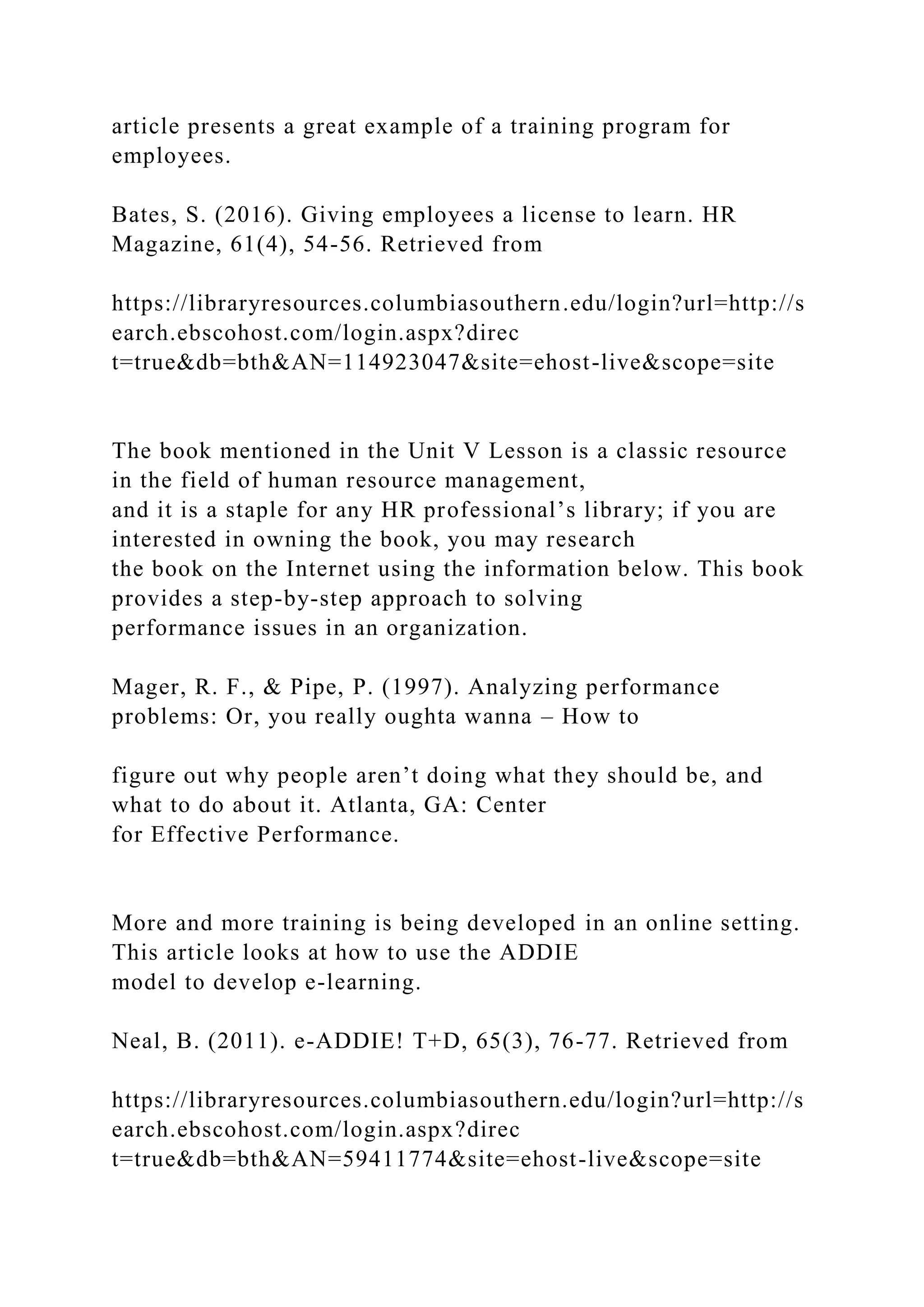 article presents a great example of a training program for
employees.
Bates, S. (2016). Giving employees a license to learn. HR
Magazine, 61(4), 54-56. Retrieved from
https://libraryresources.columbiasouthern.edu/login?url=http://s
earch.ebscohost.com/login.aspx?direc
t=true&db=bth&AN=114923047&site=ehost-live&scope=site
The book mentioned in the Unit V Lesson is a classic resource
in the field of human resource management,
and it is a staple for any HR professional’s library; if you are
interested in owning the book, you may research
the book on the Internet using the information below. This book
provides a step-by-step approach to solving
performance issues in an organization.
Mager, R. F., & Pipe, P. (1997). Analyzing performance
problems: Or, you really oughta wanna – How to
figure out why people aren’t doing what they should be, and
what to do about it. Atlanta, GA: Center
for Effective Performance.
More and more training is being developed in an online setting.
This article looks at how to use the ADDIE
model to develop e-learning.
Neal, B. (2011). e-ADDIE! T+D, 65(3), 76-77. Retrieved from
https://libraryresources.columbiasouthern.edu/login?url=http://s
earch.ebscohost.com/login.aspx?direc
t=true&db=bth&AN=59411774&site=ehost-live&scope=site
 