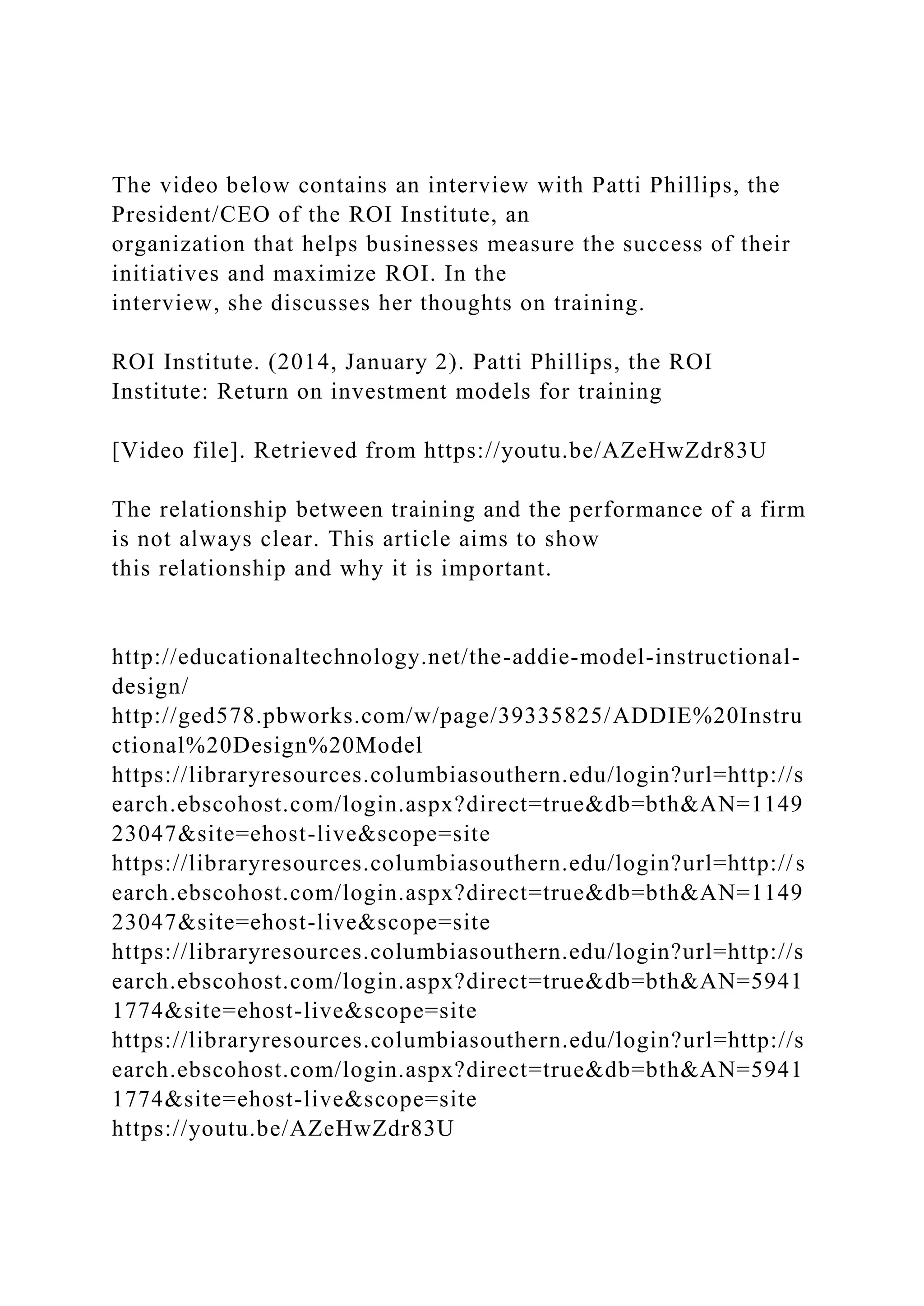 The video below contains an interview with Patti Phillips, the
President/CEO of the ROI Institute, an
organization that helps businesses measure the success of their
initiatives and maximize ROI. In the
interview, she discusses her thoughts on training.
ROI Institute. (2014, January 2). Patti Phillips, the ROI
Institute: Return on investment models for training
[Video file]. Retrieved from https://youtu.be/AZeHwZdr83U
The relationship between training and the performance of a firm
is not always clear. This article aims to show
this relationship and why it is important.
http://educationaltechnology.net/the-addie-model-instructional-
design/
http://ged578.pbworks.com/w/page/39335825/ADDIE%20Instru
ctional%20Design%20Model
https://libraryresources.columbiasouthern.edu/login?url=http://s
earch.ebscohost.com/login.aspx?direct=true&db=bth&AN=1149
23047&site=ehost-live&scope=site
https://libraryresources.columbiasouthern.edu/login?url=http://s
earch.ebscohost.com/login.aspx?direct=true&db=bth&AN=1149
23047&site=ehost-live&scope=site
https://libraryresources.columbiasouthern.edu/login?url=http://s
earch.ebscohost.com/login.aspx?direct=true&db=bth&AN=5941
1774&site=ehost-live&scope=site
https://libraryresources.columbiasouthern.edu/login?url=http://s
earch.ebscohost.com/login.aspx?direct=true&db=bth&AN=5941
1774&site=ehost-live&scope=site
https://youtu.be/AZeHwZdr83U
 