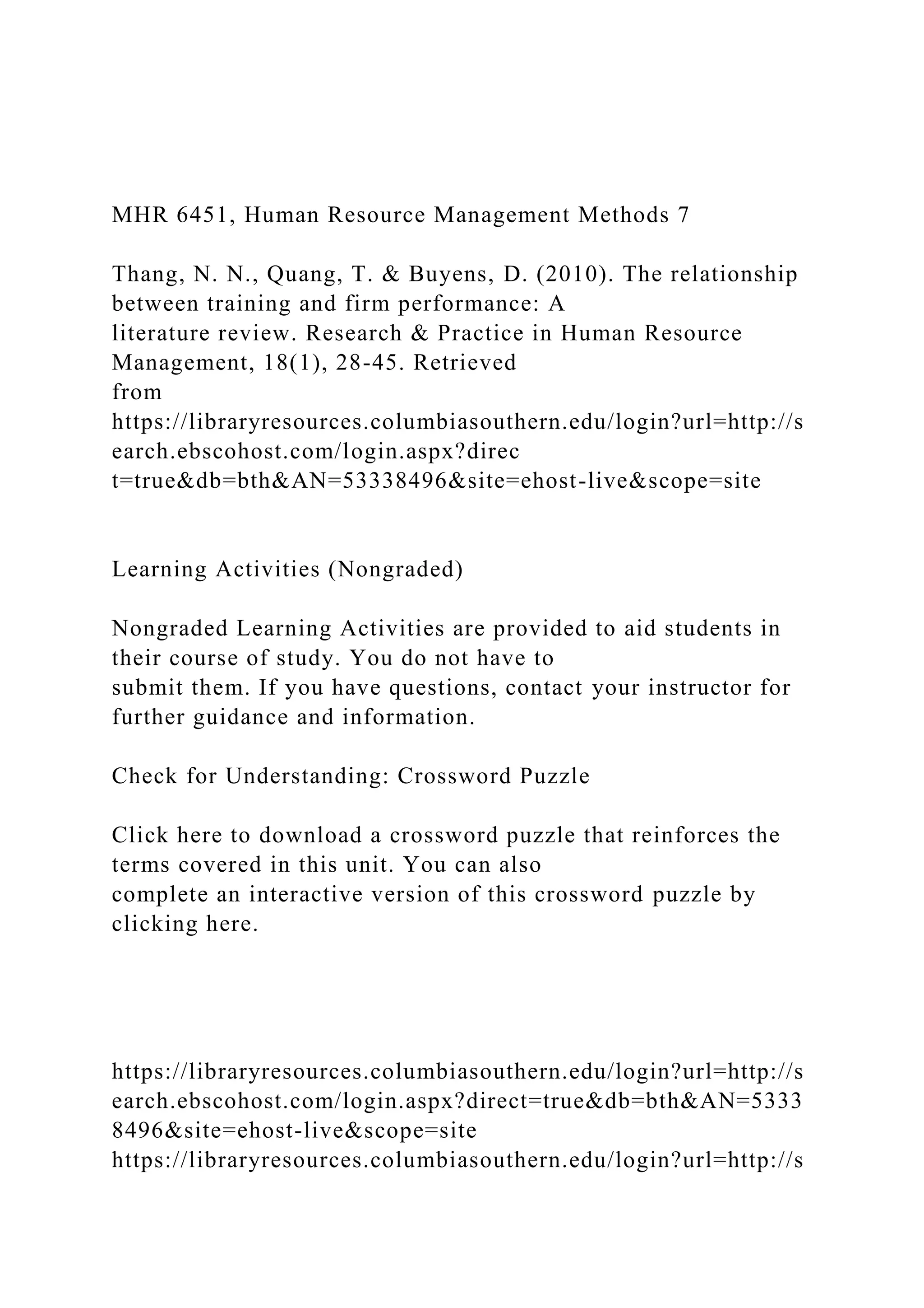 MHR 6451, Human Resource Management Methods 7
Thang, N. N., Quang, T. & Buyens, D. (2010). The relationship
between training and firm performance: A
literature review. Research & Practice in Human Resource
Management, 18(1), 28-45. Retrieved
from
https://libraryresources.columbiasouthern.edu/login?url=http://s
earch.ebscohost.com/login.aspx?direc
t=true&db=bth&AN=53338496&site=ehost-live&scope=site
Learning Activities (Nongraded)
Nongraded Learning Activities are provided to aid students in
their course of study. You do not have to
submit them. If you have questions, contact your instructor for
further guidance and information.
Check for Understanding: Crossword Puzzle
Click here to download a crossword puzzle that reinforces the
terms covered in this unit. You can also
complete an interactive version of this crossword puzzle by
clicking here.
https://libraryresources.columbiasouthern.edu/login?url=http://s
earch.ebscohost.com/login.aspx?direct=true&db=bth&AN=5333
8496&site=ehost-live&scope=site
https://libraryresources.columbiasouthern.edu/login?url=http://s
 