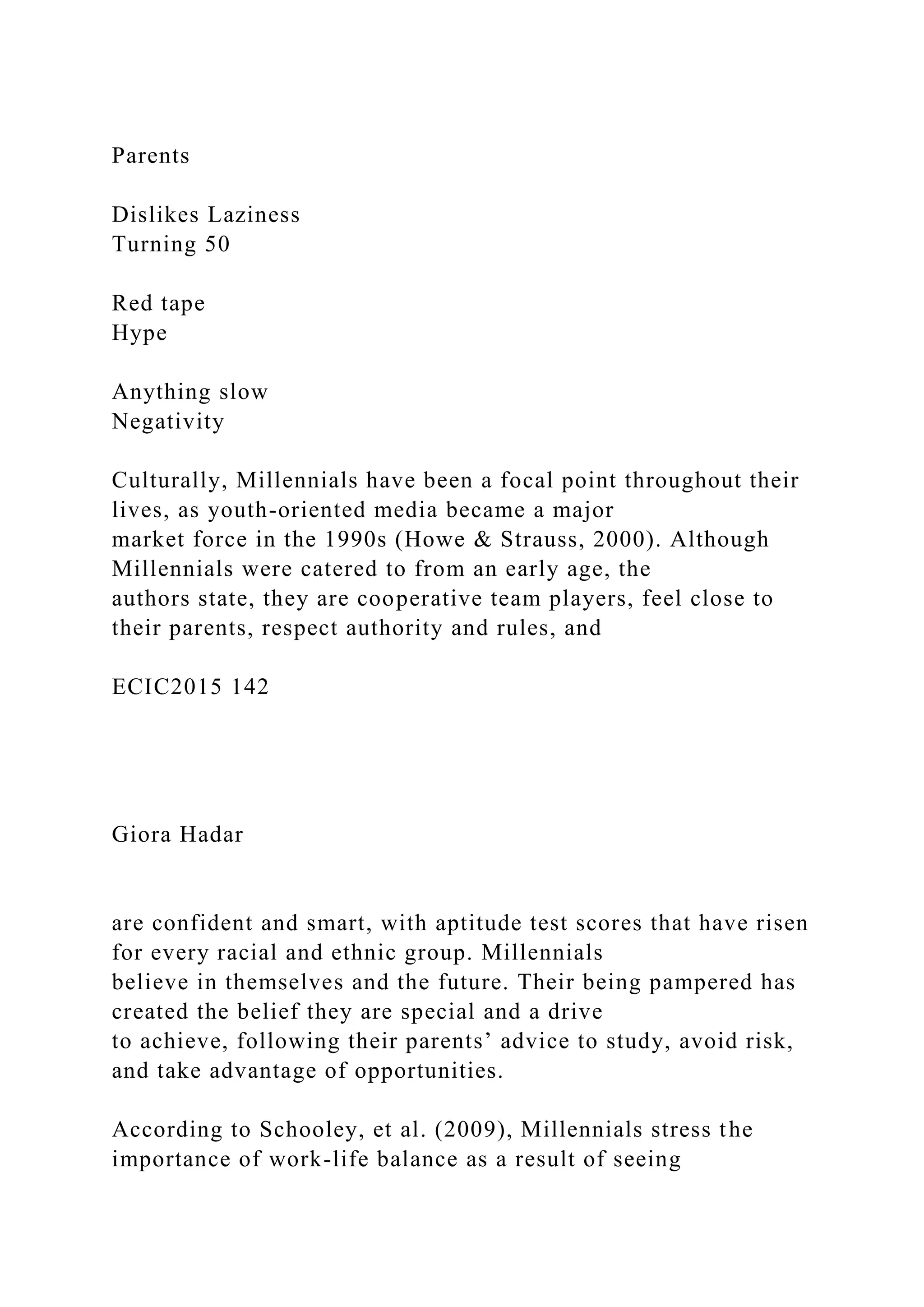 Parents
Dislikes Laziness
Turning 50
Red tape
Hype
Anything slow
Negativity
Culturally, Millennials have been a focal point throughout their
lives, as youth-oriented media became a major
market force in the 1990s (Howe & Strauss, 2000). Although
Millennials were catered to from an early age, the
authors state, they are cooperative team players, feel close to
their parents, respect authority and rules, and
ECIC2015 142
Giora Hadar
are confident and smart, with aptitude test scores that have risen
for every racial and ethnic group. Millennials
believe in themselves and the future. Their being pampered has
created the belief they are special and a drive
to achieve, following their parents’ advice to study, avoid risk,
and take advantage of opportunities.
According to Schooley, et al. (2009), Millennials stress the
importance of work-life balance as a result of seeing
 