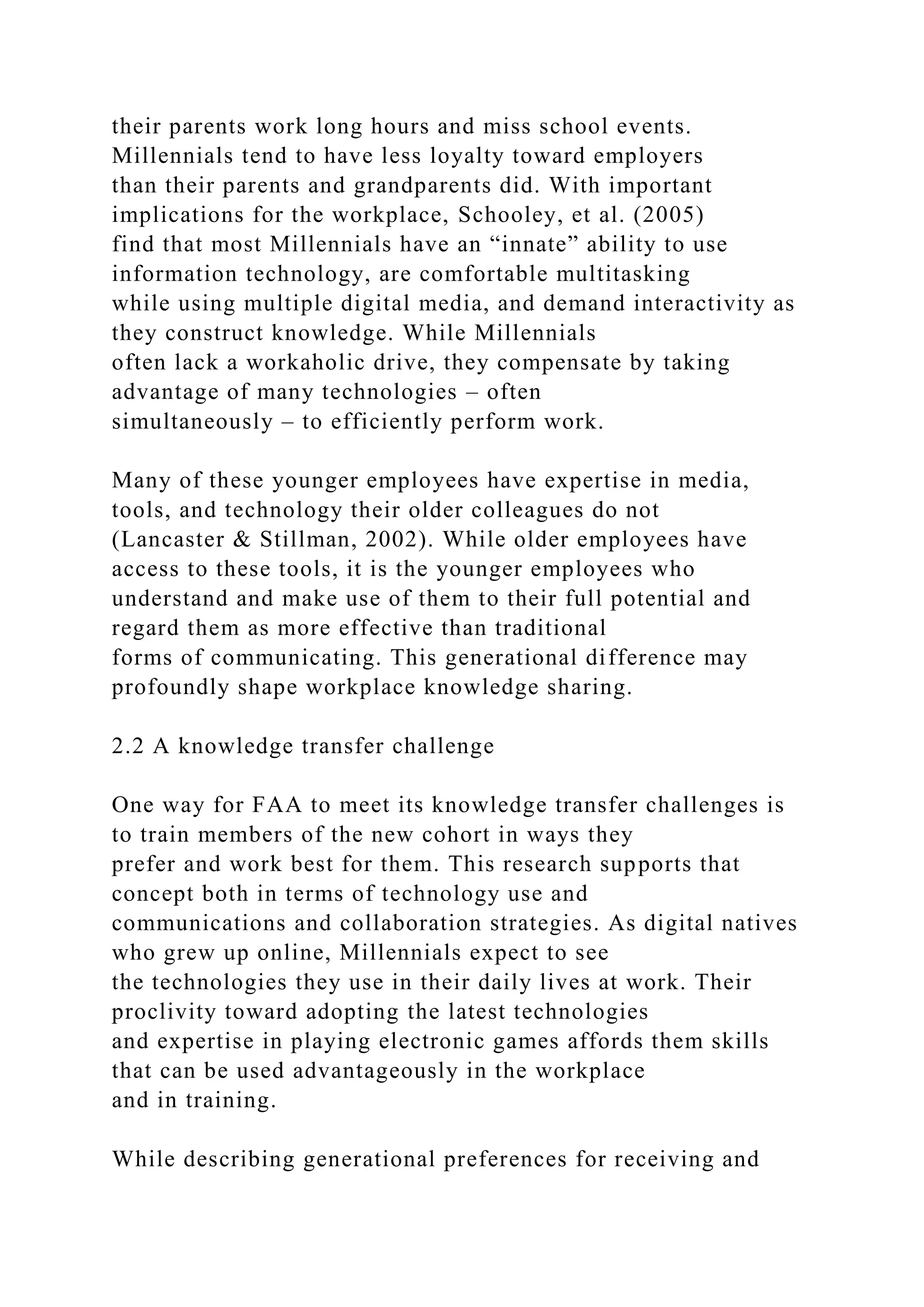 their parents work long hours and miss school events.
Millennials tend to have less loyalty toward employers
than their parents and grandparents did. With important
implications for the workplace, Schooley, et al. (2005)
find that most Millennials have an “innate” ability to use
information technology, are comfortable multitasking
while using multiple digital media, and demand interactivity as
they construct knowledge. While Millennials
often lack a workaholic drive, they compensate by taking
advantage of many technologies – often
simultaneously – to efficiently perform work.
Many of these younger employees have expertise in media,
tools, and technology their older colleagues do not
(Lancaster & Stillman, 2002). While older employees have
access to these tools, it is the younger employees who
understand and make use of them to their full potential and
regard them as more effective than traditional
forms of communicating. This generational difference may
profoundly shape workplace knowledge sharing.
2.2 A knowledge transfer challenge
One way for FAA to meet its knowledge transfer challenges is
to train members of the new cohort in ways they
prefer and work best for them. This research supports that
concept both in terms of technology use and
communications and collaboration strategies. As digital natives
who grew up online, Millennials expect to see
the technologies they use in their daily lives at work. Their
proclivity toward adopting the latest technologies
and expertise in playing electronic games affords them skills
that can be used advantageously in the workplace
and in training.
While describing generational preferences for receiving and
 