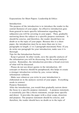 Expectations for Short Papers: Leadership & Ethics
Introduction:
The purpose of the introduction is to introduce the reader to the
central theme(s) of your paper. An effective introduction goes
from general to more specific information regarding the
subject(s) you will be covering in your paper. Then, gradually
narrowing down the subject to a specific purpose statement. It
should be concise, and therefore, the reader should have no
doubt as to the topic of your paper. Because this is a short
paper, the introduction must be no more than one to two
paragraphs in length. (1 to 2-paragraph maximum) Note: If you
do write one paragraph for your introduction, make sure it is
thorough.
Tips for the Introduction Section:
· Keep it general. In other words, save the specific analysis of
the information you will be discussing, for the actual analysis
section. Remember, the introduction provides a broad overview
of what will be discussed.
· Please do not use direct quotes in the introduction. All
concepts or theories should be paraphrased, this helps to create
a stronger introduction written by you, versus taking
information verbatim.
· Make sure whatever you write in your introduction is
elaborated on in the analysis section of your paper. Everything
needs to connect
Purpose Statement:
After the introduction, you would then gradually narrow down
the focus to a specific purpose statement. A purpose statement,
is essentially just like a thesis statement, except more specific
and direct. It provides the paper with a clear scope, direction
and purpose. The purpose statement should be concise, and
therefore, the reader should have no doubt as to the topic of
 