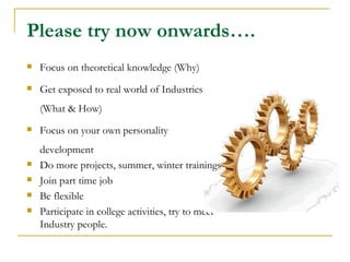 Please try now onwards….
   Focus on theoretical knowledge (Why)
   Get exposed to real world of Industries
    (What & How)
   Focus on your own personality
    development
   Do more projects, summer, winter trainings
   Join part time job
   Be flexible
   Participate in college activities, try to meet
    Industry people.
 