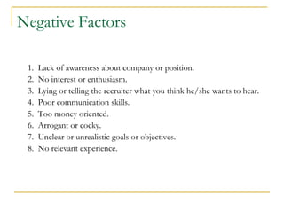 Negative Factors

 1.   Lack of awareness about company or position.
 2.   No interest or enthusiasm.
 3.   Lying or telling the recruiter what you think he/she wants to hear.
 4.   Poor communication skills.
 5.   Too money oriented.
 6.   Arrogant or cocky.
 7.   Unclear or unrealistic goals or objectives.
 8.   No relevant experience.
 