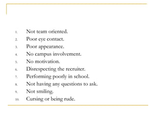 1.    Not team oriented.
2.    Poor eye contact.
3.    Poor appearance.
4.    No campus involvement.
5.    No motivation.
6.    Disrespecting the recruiter.
7.    Performing poorly in school.
8.    Not having any questions to ask.
9.    Not smiling.
10.   Cursing or being rude.
 