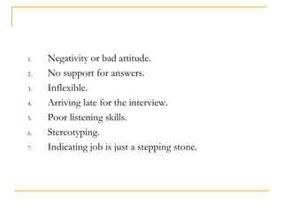 1.   Negativity or bad attitude.
2.   No support for answers.
3.   Inflexible.
4.   Arriving late for the interview.
5.   Poor listening skills.
6.   Stereotyping.
7.   Indicating job is just a stepping stone.
 