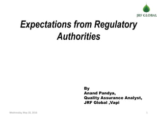 Expectations from Regulatory
Authorities
Wednesday, May 18, 2016 1
By
Anand Pandya,
Quality Assurance Analyst,
JRF Global ,Vapi
 