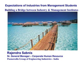 Expectations of Industries from Management Students   Building a Bridge between Industry & Management Institutes Rajendra Sabnis  Sr. General Manager – Corporate Human Resource Poonawalla Group of Engineering Industries - India 
