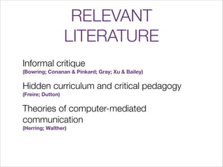 RELEVANT
LITERATURE
Informal critique  




(Bowring; Conanan & Pinkard; Gray; Xu & Bailey)

Hidden curriculum and critica...