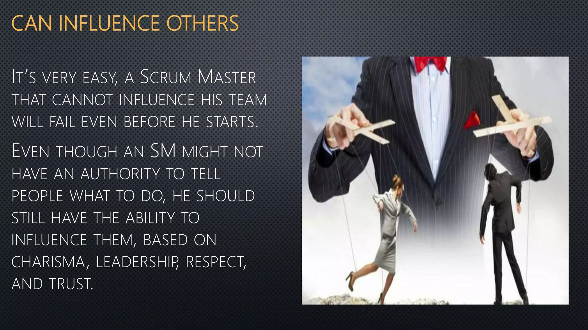 CAN INFLUENCE OTHERS
IT’S VERY EASY, A SCRUM MASTER
THAT CANNOT INFLUENCE HIS TEAM
WILL FAIL EVEN BEFORE HE STARTS.
EVEN THOUGH AN SM MIGHT NOT
HAVE AN AUTHORITY TO TELL
PEOPLE WHAT TO DO, HE SHOULD
STILL HAVE THE ABILITY TO
INFLUENCE THEM, BASED ON
CHARISMA, LEADERSHIP, RESPECT,
AND TRUST.
 