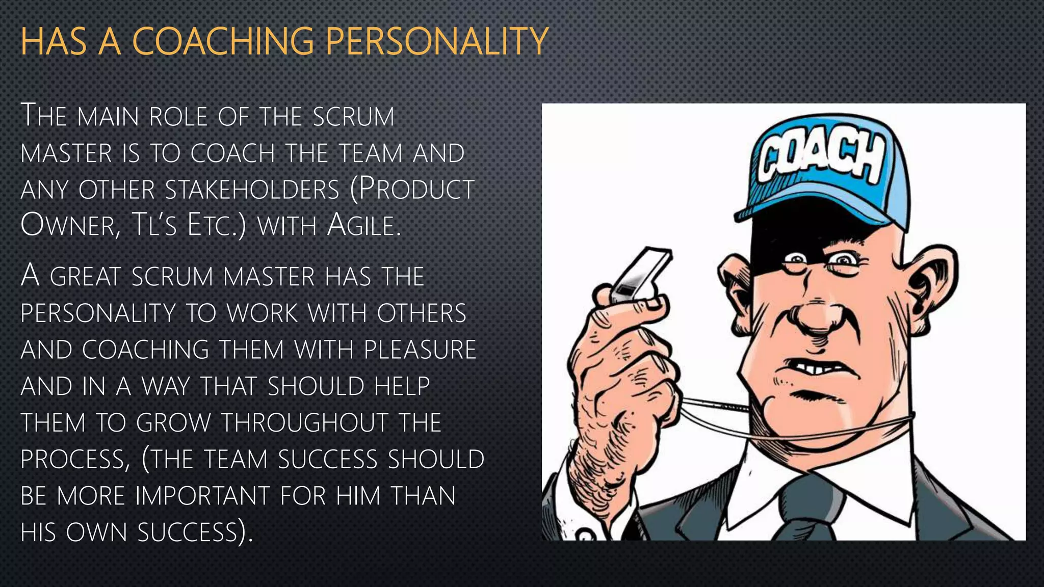 HAS A COACHING PERSONALITY
THE MAIN ROLE OF THE SCRUM
MASTER IS TO COACH THE TEAM AND
ANY OTHER STAKEHOLDERS (PRODUCT
OWNER, TL’S ETC.) WITH AGILE.
A GREAT SCRUM MASTER HAS THE
PERSONALITY TO WORK WITH OTHERS
AND COACHING THEM WITH PLEASURE
AND IN A WAY THAT SHOULD HELP
THEM TO GROW THROUGHOUT THE
PROCESS, (THE TEAM SUCCESS SHOULD
BE MORE IMPORTANT FOR HIM THAN
HIS OWN SUCCESS).
 