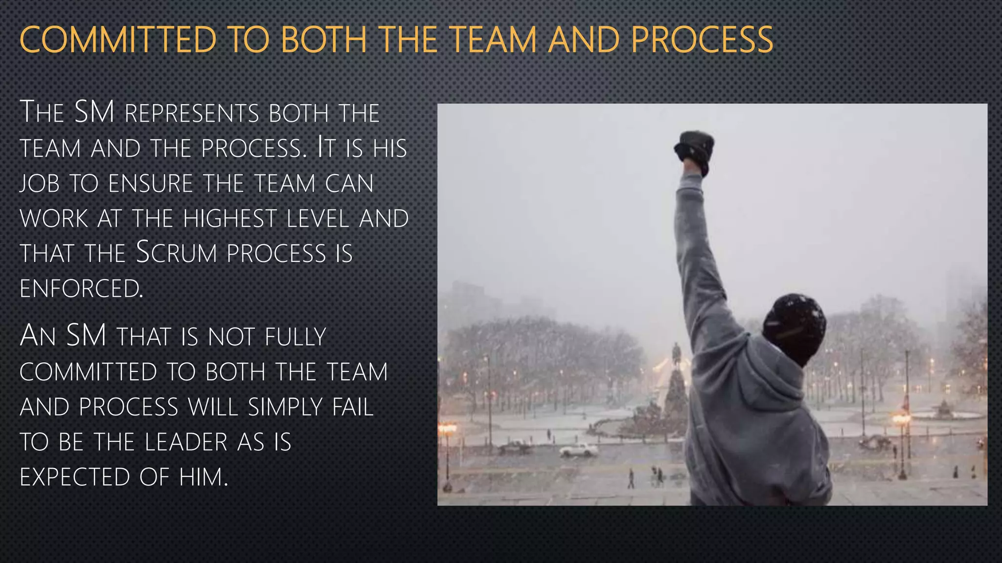 COMMITTED TO BOTH THE TEAM AND PROCESS
THE SM REPRESENTS BOTH THE
TEAM AND THE PROCESS. IT IS HIS
JOB TO ENSURE THE TEAM CAN
WORK AT THE HIGHEST LEVEL AND
THAT THE SCRUM PROCESS IS
ENFORCED.
AN SM THAT IS NOT FULLY
COMMITTED TO BOTH THE TEAM
AND PROCESS WILL SIMPLY FAIL
TO BE THE LEADER AS IS
EXPECTED OF HIM.
 