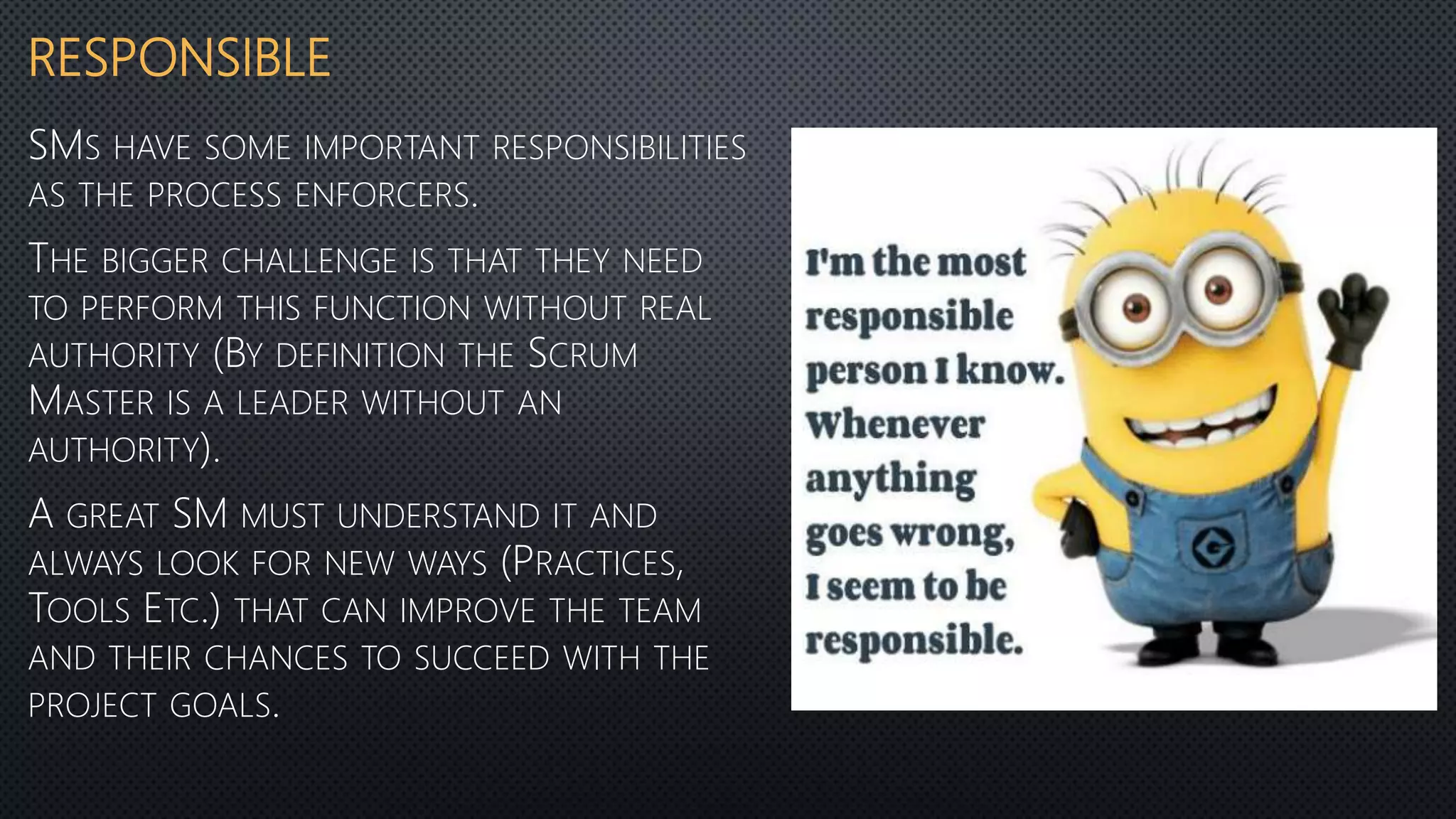 RESPONSIBLE
SMS HAVE SOME IMPORTANT RESPONSIBILITIES
AS THE PROCESS ENFORCERS.
THE BIGGER CHALLENGE IS THAT THEY NEED
TO PERFORM THIS FUNCTION WITHOUT REAL
AUTHORITY (BY DEFINITION THE SCRUM
MASTER IS A LEADER WITHOUT AN
AUTHORITY).
A GREAT SM MUST UNDERSTAND IT AND
ALWAYS LOOK FOR NEW WAYS (PRACTICES,
TOOLS ETC.) THAT CAN IMPROVE THE TEAM
AND THEIR CHANCES TO SUCCEED WITH THE
PROJECT GOALS.
 