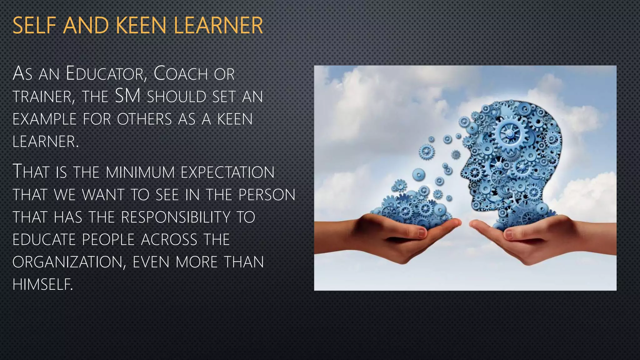 SELF AND KEEN LEARNER
AS AN EDUCATOR, COACH OR
TRAINER, THE SM SHOULD SET AN
EXAMPLE FOR OTHERS AS A KEEN
LEARNER.
THAT IS THE MINIMUM EXPECTATION
THAT WE WANT TO SEE IN THE PERSON
THAT HAS THE RESPONSIBILITY TO
EDUCATE PEOPLE ACROSS THE
ORGANIZATION, EVEN MORE THAN
HIMSELF.
 