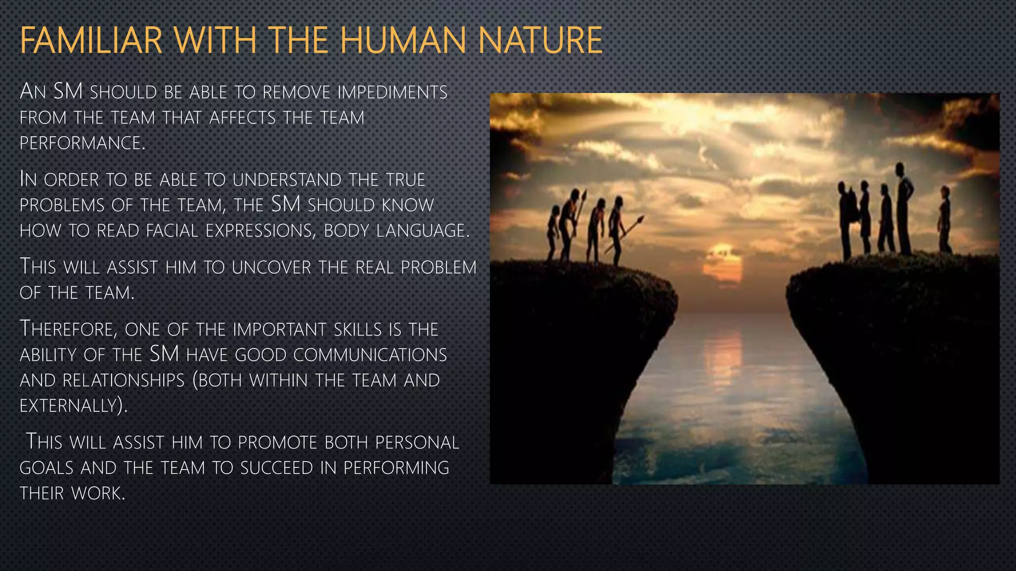 FAMILIAR WITH THE HUMAN NATURE
AN SM SHOULD BE ABLE TO REMOVE IMPEDIMENTS
FROM THE TEAM THAT AFFECTS THE TEAM
PERFORMANCE.
IN ORDER TO BE ABLE TO UNDERSTAND THE TRUE
PROBLEMS OF THE TEAM, THE SM SHOULD KNOW
HOW TO READ FACIAL EXPRESSIONS, BODY LANGUAGE.
THIS WILL ASSIST HIM TO UNCOVER THE REAL PROBLEM
OF THE TEAM.
THEREFORE, ONE OF THE IMPORTANT SKILLS IS THE
ABILITY OF THE SM HAVE GOOD COMMUNICATIONS
AND RELATIONSHIPS (BOTH WITHIN THE TEAM AND
EXTERNALLY).
THIS WILL ASSIST HIM TO PROMOTE BOTH PERSONAL
GOALS AND THE TEAM TO SUCCEED IN PERFORMING
THEIR WORK.
 