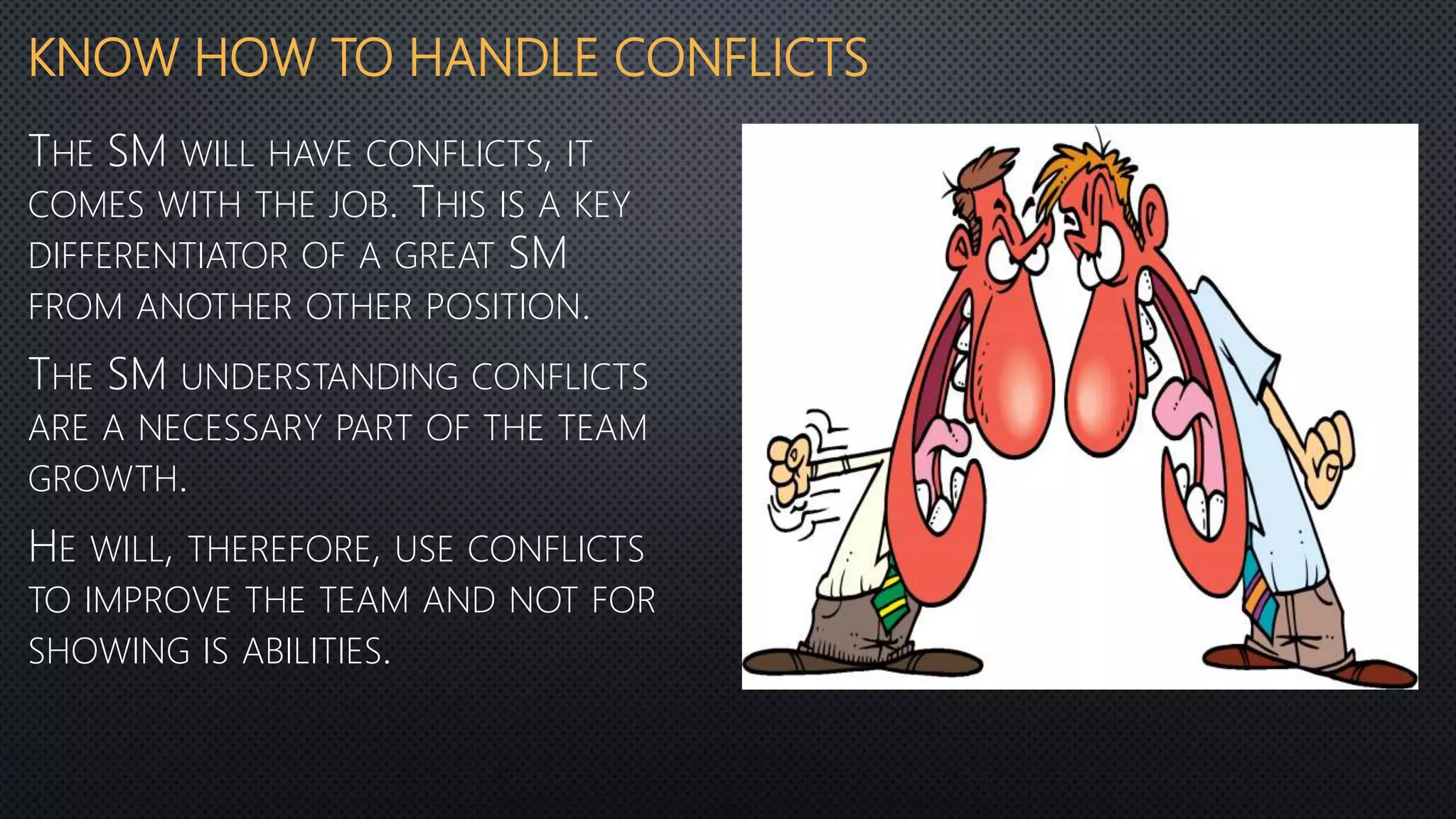 KNOW HOW TO HANDLE CONFLICTS
THE SM WILL HAVE CONFLICTS, IT
COMES WITH THE JOB. THIS IS A KEY
DIFFERENTIATOR OF A GREAT SM
FROM ANOTHER OTHER POSITION.
THE SM UNDERSTANDING CONFLICTS
ARE A NECESSARY PART OF THE TEAM
GROWTH.
HE WILL, THEREFORE, USE CONFLICTS
TO IMPROVE THE TEAM AND NOT FOR
SHOWING IS ABILITIES.
 