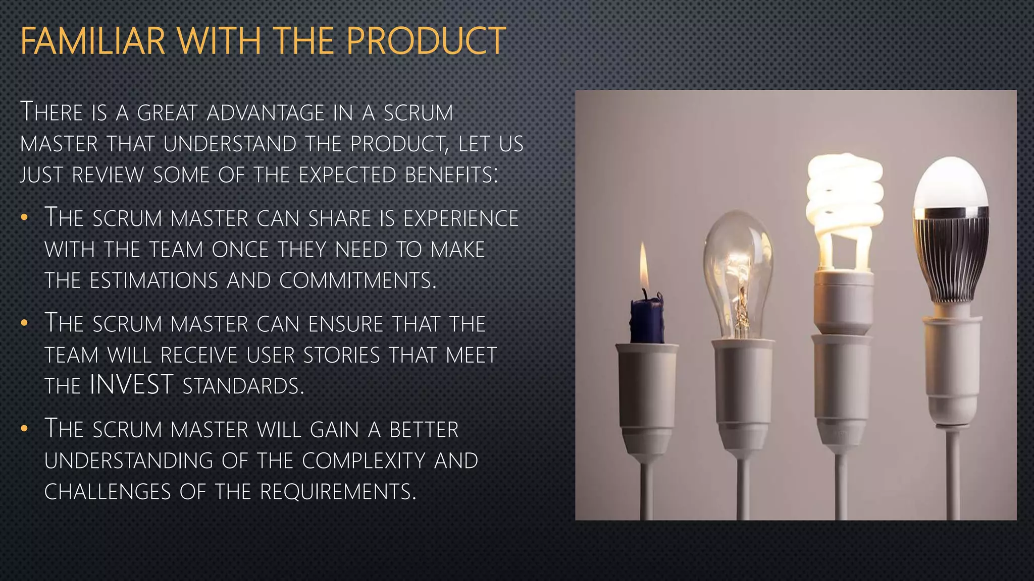 FAMILIAR WITH THE PRODUCT
THERE IS A GREAT ADVANTAGE IN A SCRUM
MASTER THAT UNDERSTAND THE PRODUCT, LET US
JUST REVIEW SOME OF THE EXPECTED BENEFITS:
• THE SCRUM MASTER CAN SHARE IS EXPERIENCE
WITH THE TEAM ONCE THEY NEED TO MAKE
THE ESTIMATIONS AND COMMITMENTS.
• THE SCRUM MASTER CAN ENSURE THAT THE
TEAM WILL RECEIVE USER STORIES THAT MEET
THE INVEST STANDARDS.
• THE SCRUM MASTER WILL GAIN A BETTER
UNDERSTANDING OF THE COMPLEXITY AND
CHALLENGES OF THE REQUIREMENTS.
 
