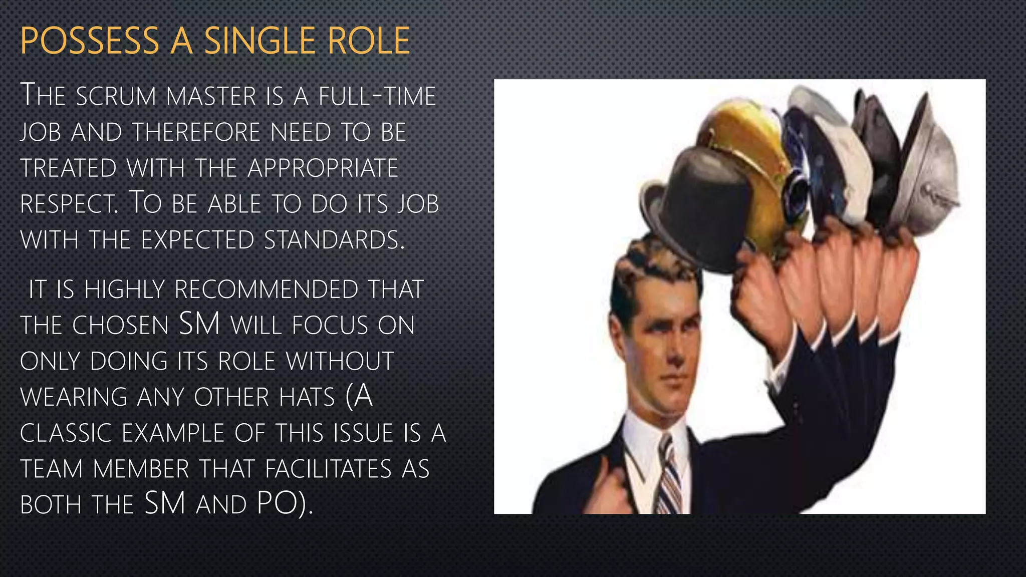 POSSESS A SINGLE ROLE
THE SCRUM MASTER IS A FULL-TIME
JOB AND THEREFORE NEED TO BE
TREATED WITH THE APPROPRIATE
RESPECT. TO BE ABLE TO DO ITS JOB
WITH THE EXPECTED STANDARDS.
IT IS HIGHLY RECOMMENDED THAT
THE CHOSEN SM WILL FOCUS ON
ONLY DOING ITS ROLE WITHOUT
WEARING ANY OTHER HATS (A
CLASSIC EXAMPLE OF THIS ISSUE IS A
TEAM MEMBER THAT FACILITATES AS
BOTH THE SM AND PO).
 