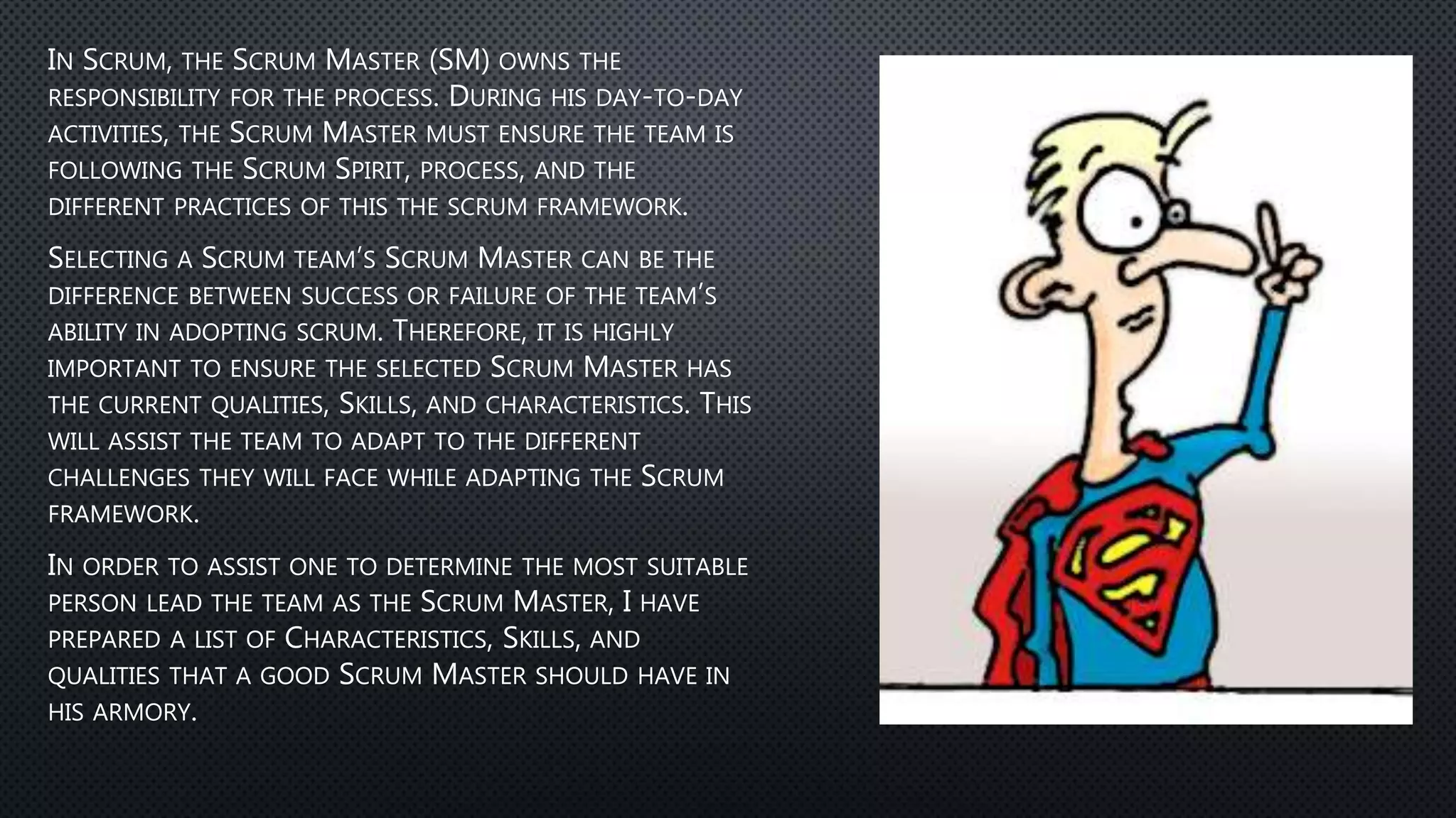 IN SCRUM, THE SCRUM MASTER (SM) OWNS THE
RESPONSIBILITY FOR THE PROCESS. DURING HIS DAY-TO-DAY
ACTIVITIES, THE SCRUM MASTER MUST ENSURE THE TEAM IS
FOLLOWING THE SCRUM SPIRIT, PROCESS, AND THE
DIFFERENT PRACTICES OF THIS THE SCRUM FRAMEWORK.
SELECTING A SCRUM TEAM’S SCRUM MASTER CAN BE THE
DIFFERENCE BETWEEN SUCCESS OR FAILURE OF THE TEAM’S
ABILITY IN ADOPTING SCRUM. THEREFORE, IT IS HIGHLY
IMPORTANT TO ENSURE THE SELECTED SCRUM MASTER HAS
THE CURRENT QUALITIES, SKILLS, AND CHARACTERISTICS. THIS
WILL ASSIST THE TEAM TO ADAPT TO THE DIFFERENT
CHALLENGES THEY WILL FACE WHILE ADAPTING THE SCRUM
FRAMEWORK.
IN ORDER TO ASSIST ONE TO DETERMINE THE MOST SUITABLE
PERSON LEAD THE TEAM AS THE SCRUM MASTER, I HAVE
PREPARED A LIST OF CHARACTERISTICS, SKILLS, AND
QUALITIES THAT A GOOD SCRUM MASTER SHOULD HAVE IN
HIS ARMORY.
 