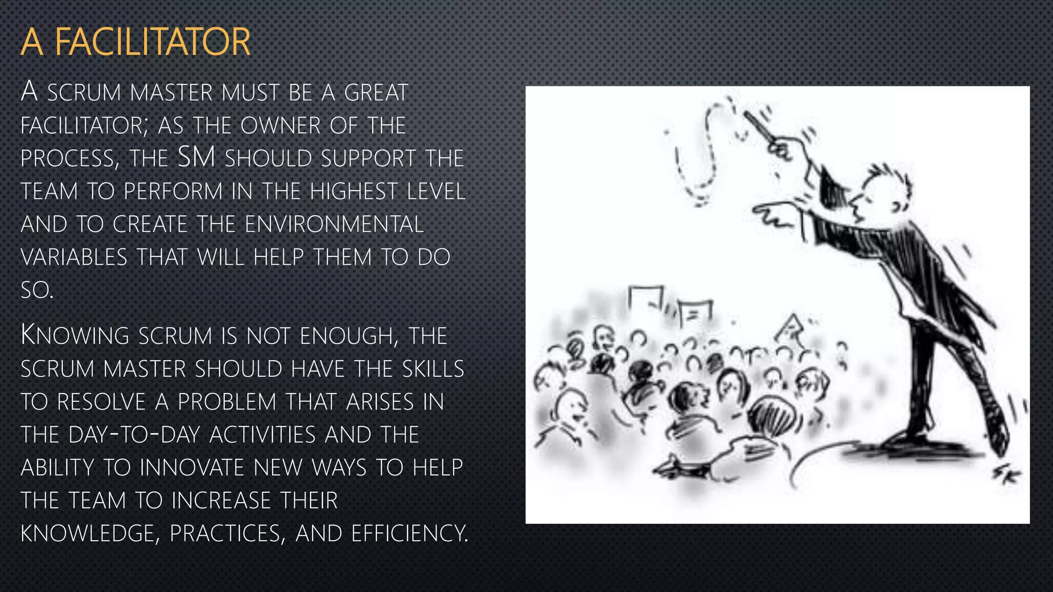 A FACILITATOR
A SCRUM MASTER MUST BE A GREAT
FACILITATOR; AS THE OWNER OF THE
PROCESS, THE SM SHOULD SUPPORT THE
TEAM TO PERFORM IN THE HIGHEST LEVEL
AND TO CREATE THE ENVIRONMENTAL
VARIABLES THAT WILL HELP THEM TO DO
SO.
KNOWING SCRUM IS NOT ENOUGH, THE
SCRUM MASTER SHOULD HAVE THE SKILLS
TO RESOLVE A PROBLEM THAT ARISES IN
THE DAY-TO-DAY ACTIVITIES AND THE
ABILITY TO INNOVATE NEW WAYS TO HELP
THE TEAM TO INCREASE THEIR
KNOWLEDGE, PRACTICES, AND EFFICIENCY.
 
