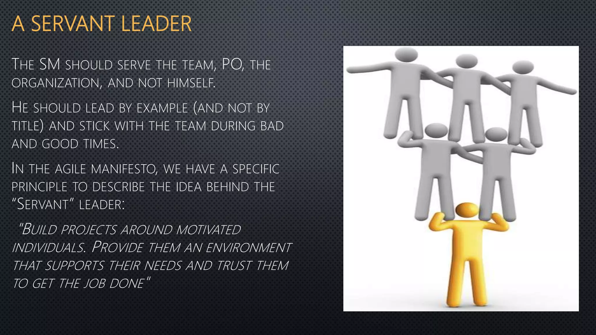A SERVANT LEADER
THE SM SHOULD SERVE THE TEAM, PO, THE
ORGANIZATION, AND NOT HIMSELF.
HE SHOULD LEAD BY EXAMPLE (AND NOT BY
TITLE) AND STICK WITH THE TEAM DURING BAD
AND GOOD TIMES.
IN THE AGILE MANIFESTO, WE HAVE A SPECIFIC
PRINCIPLE TO DESCRIBE THE IDEA BEHIND THE
“SERVANT” LEADER:
"BUILD PROJECTS AROUND MOTIVATED
INDIVIDUALS. PROVIDE THEM AN ENVIRONMENT
THAT SUPPORTS THEIR NEEDS AND TRUST THEM
TO GET THE JOB DONE"
 