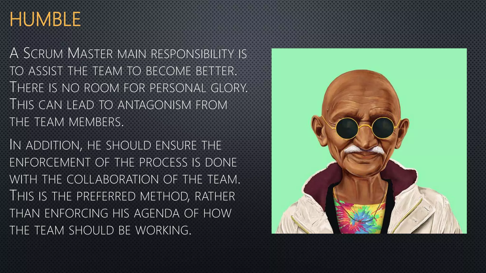 HUMBLE
A SCRUM MASTER MAIN RESPONSIBILITY IS
TO ASSIST THE TEAM TO BECOME BETTER.
THERE IS NO ROOM FOR PERSONAL GLORY.
THIS CAN LEAD TO ANTAGONISM FROM
THE TEAM MEMBERS.
IN ADDITION, HE SHOULD ENSURE THE
ENFORCEMENT OF THE PROCESS IS DONE
WITH THE COLLABORATION OF THE TEAM.
THIS IS THE PREFERRED METHOD, RATHER
THAN ENFORCING HIS AGENDA OF HOW
THE TEAM SHOULD BE WORKING.
 