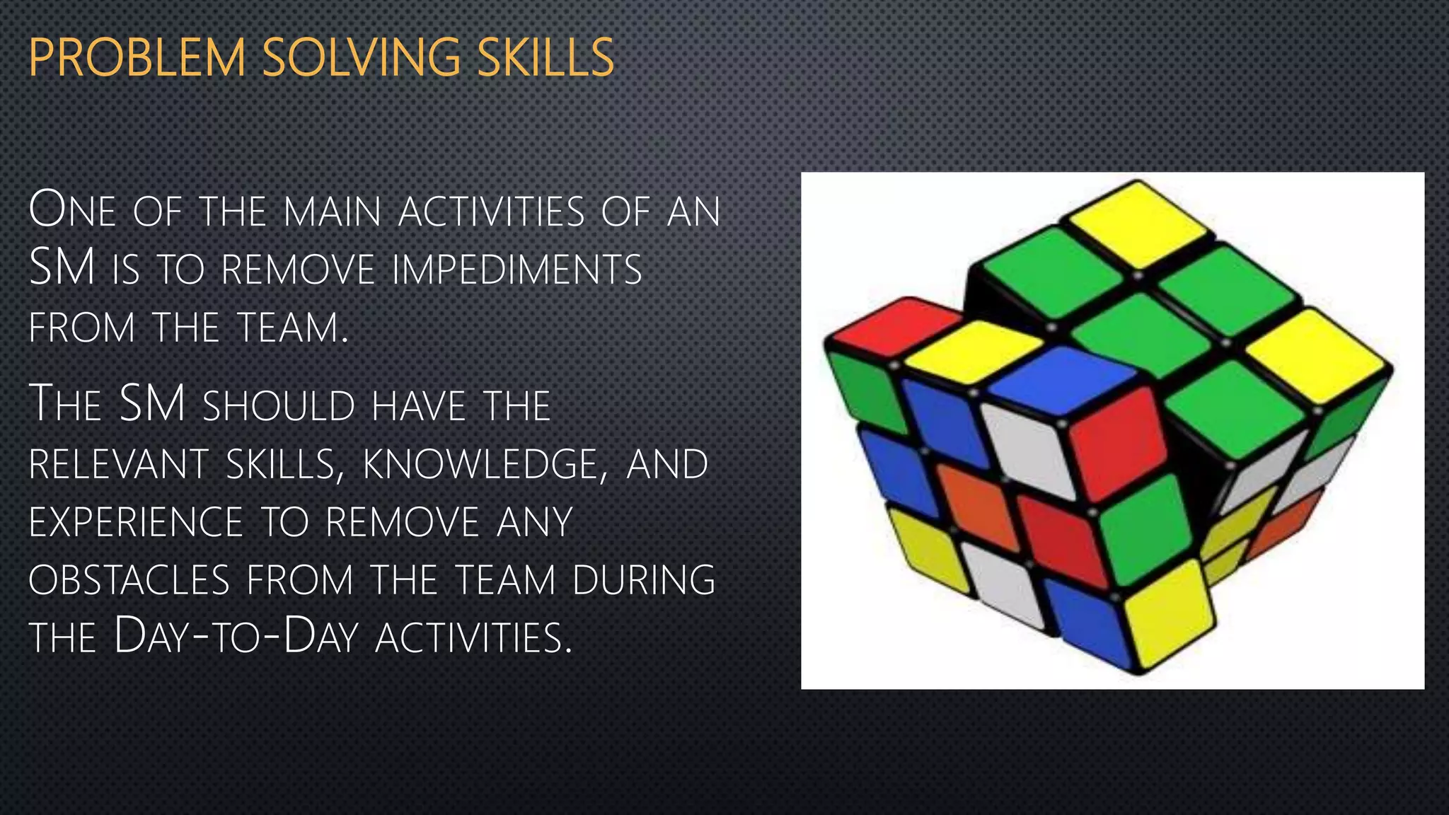 PROBLEM SOLVING SKILLS
ONE OF THE MAIN ACTIVITIES OF AN
SM IS TO REMOVE IMPEDIMENTS
FROM THE TEAM.
THE SM SHOULD HAVE THE
RELEVANT SKILLS, KNOWLEDGE, AND
EXPERIENCE TO REMOVE ANY
OBSTACLES FROM THE TEAM DURING
THE DAY-TO-DAY ACTIVITIES.
 