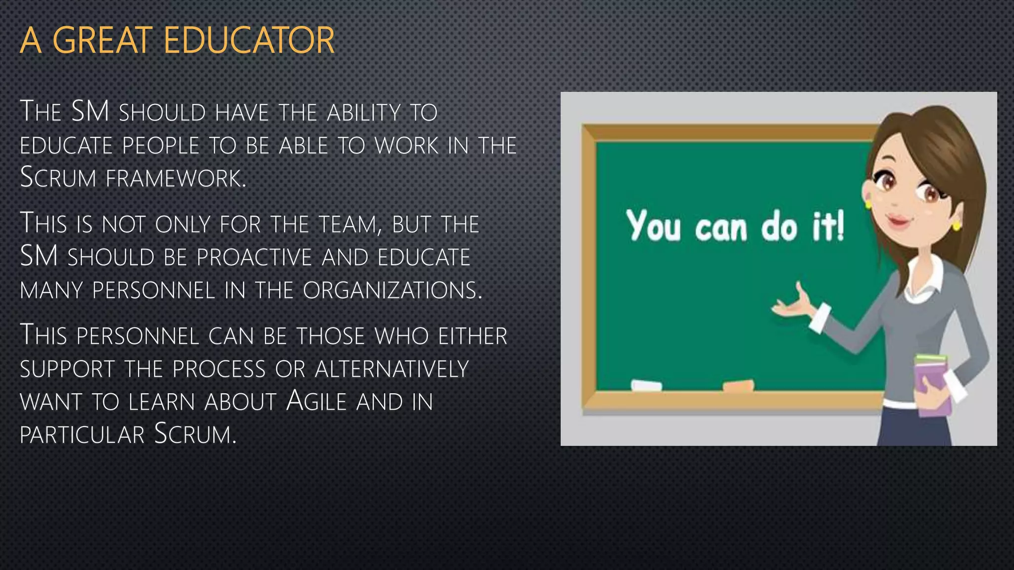 A GREAT EDUCATOR
THE SM SHOULD HAVE THE ABILITY TO
EDUCATE PEOPLE TO BE ABLE TO WORK IN THE
SCRUM FRAMEWORK.
THIS IS NOT ONLY FOR THE TEAM, BUT THE
SM SHOULD BE PROACTIVE AND EDUCATE
MANY PERSONNEL IN THE ORGANIZATIONS.
THIS PERSONNEL CAN BE THOSE WHO EITHER
SUPPORT THE PROCESS OR ALTERNATIVELY
WANT TO LEARN ABOUT AGILE AND IN
PARTICULAR SCRUM.
 