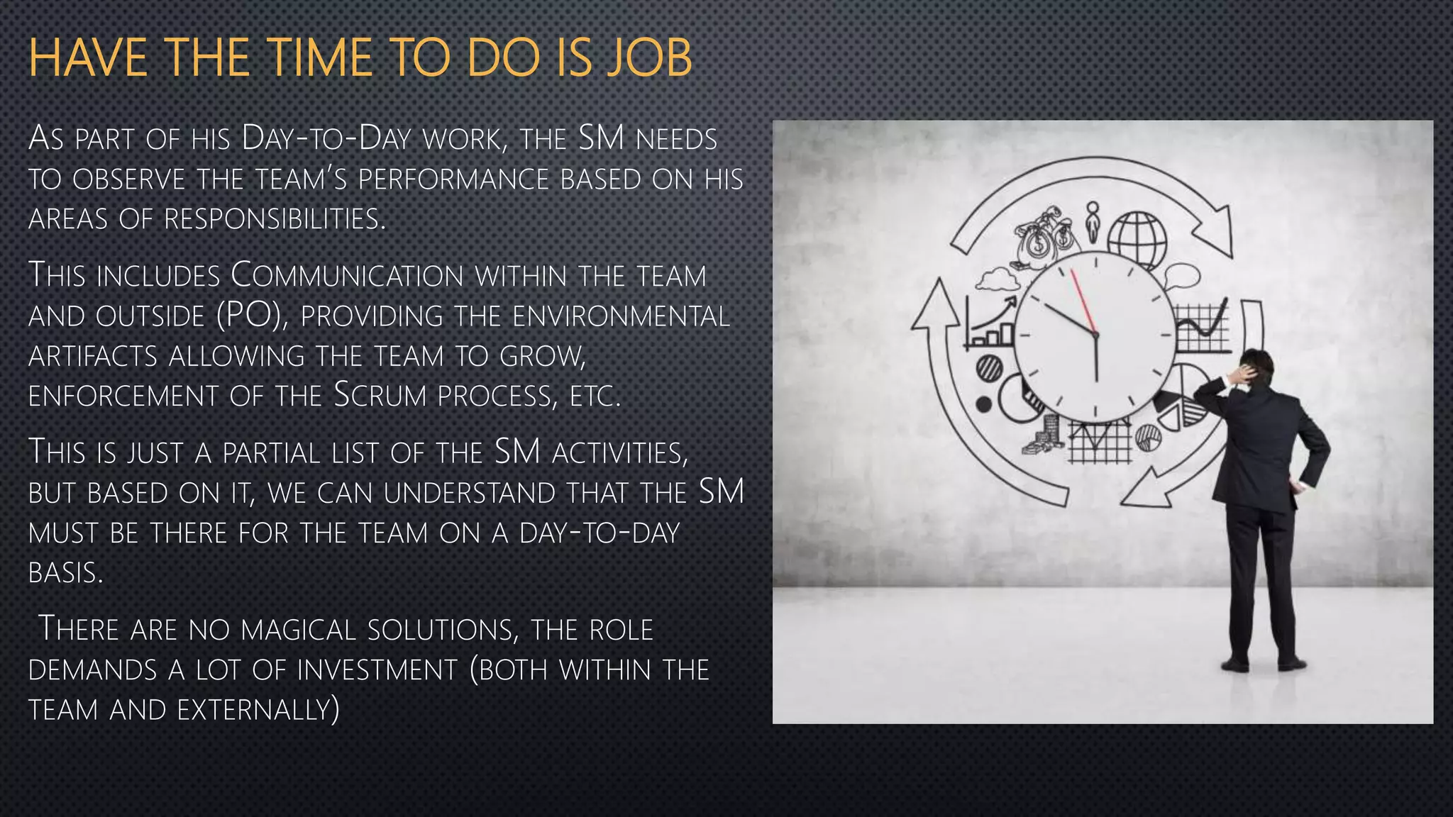HAVE THE TIME TO DO IS JOB
AS PART OF HIS DAY-TO-DAY WORK, THE SM NEEDS
TO OBSERVE THE TEAM’S PERFORMANCE BASED ON HIS
AREAS OF RESPONSIBILITIES.
THIS INCLUDES COMMUNICATION WITHIN THE TEAM
AND OUTSIDE (PO), PROVIDING THE ENVIRONMENTAL
ARTIFACTS ALLOWING THE TEAM TO GROW,
ENFORCEMENT OF THE SCRUM PROCESS, ETC.
THIS IS JUST A PARTIAL LIST OF THE SM ACTIVITIES,
BUT BASED ON IT, WE CAN UNDERSTAND THAT THE SM
MUST BE THERE FOR THE TEAM ON A DAY-TO-DAY
BASIS.
THERE ARE NO MAGICAL SOLUTIONS, THE ROLE
DEMANDS A LOT OF INVESTMENT (BOTH WITHIN THE
TEAM AND EXTERNALLY)
 