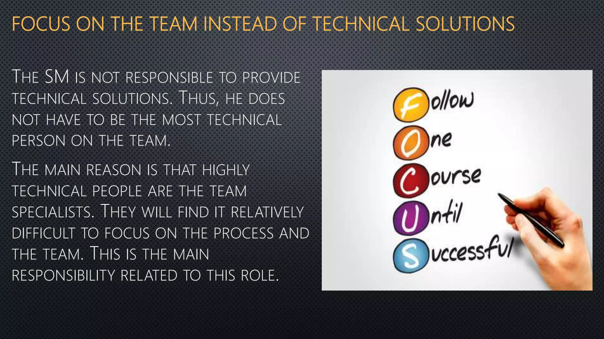 FOCUS ON THE TEAM INSTEAD OF TECHNICAL SOLUTIONS
THE SM IS NOT RESPONSIBLE TO PROVIDE
TECHNICAL SOLUTIONS. THUS, HE DOES
NOT HAVE TO BE THE MOST TECHNICAL
PERSON ON THE TEAM.
THE MAIN REASON IS THAT HIGHLY
TECHNICAL PEOPLE ARE THE TEAM
SPECIALISTS. THEY WILL FIND IT RELATIVELY
DIFFICULT TO FOCUS ON THE PROCESS AND
THE TEAM. THIS IS THE MAIN
RESPONSIBILITY RELATED TO THIS ROLE.
 