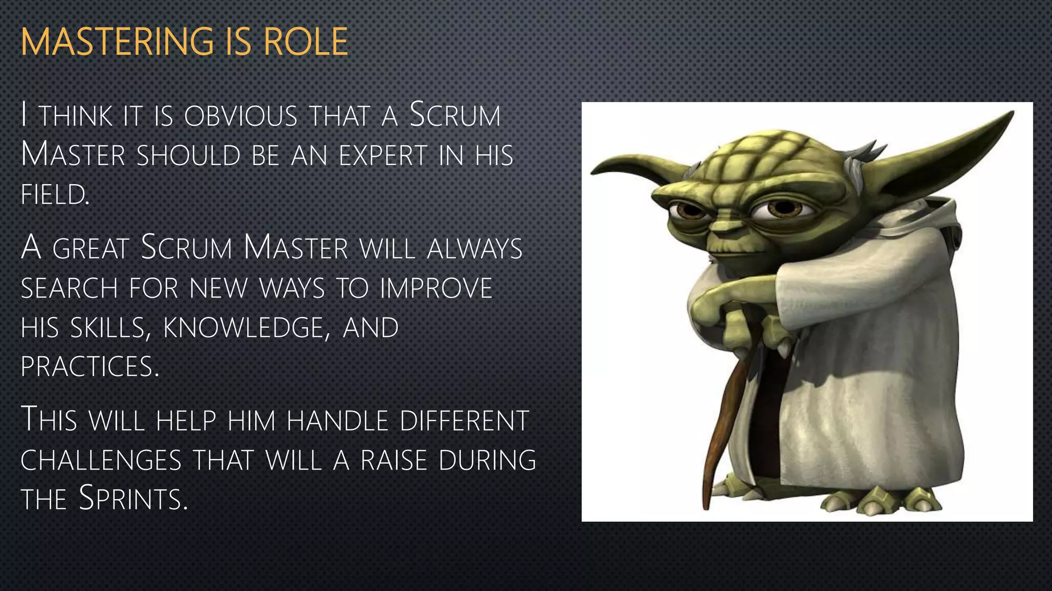 MASTERING IS ROLE
I THINK IT IS OBVIOUS THAT A SCRUM
MASTER SHOULD BE AN EXPERT IN HIS
FIELD.
A GREAT SCRUM MASTER WILL ALWAYS
SEARCH FOR NEW WAYS TO IMPROVE
HIS SKILLS, KNOWLEDGE, AND
PRACTICES.
THIS WILL HELP HIM HANDLE DIFFERENT
CHALLENGES THAT WILL A RAISE DURING
THE SPRINTS.
 