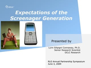 Expectations of the
Screenager Generation



               Presented by

            Lynn Silipigni Connaway, Ph.D.
                 Senior Research Scientist
                            OCLC Research



            RLG Annual Partnership Symposium
            June 3, 2009
 
