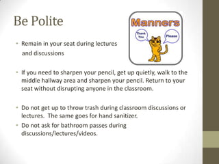 Be Polite
• Remain in your seat during lectures
  and discussions

• If you need to sharpen your pencil, get up quietly, walk to the
  middle hallway area and sharpen your pencil. Return to your
  seat without disrupting anyone in the classroom.

• Do not get up to throw trash during classroom discussions or
  lectures. The same goes for hand sanitizer.
• Do not ask for bathroom passes during
  discussions/lectures/videos.
 