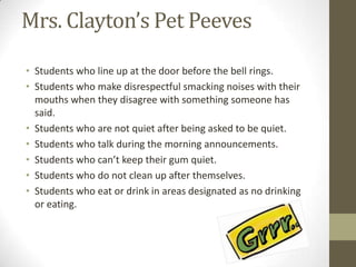 Mrs. Clayton’s Pet Peeves

• Students who line up at the door before the bell rings.
• Students who make disrespectful smacking noises with their
  mouths when they disagree with something someone has
  said.
• Students who are not quiet after being asked to be quiet.
• Students who talk during the morning announcements.
• Students who can’t keep their gum quiet.
• Students who do not clean up after themselves.
• Students who eat or drink in areas designated as no drinking
  or eating.
 