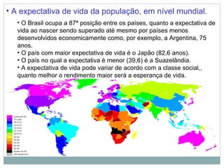 • A expectativa de vida da população, em nível mundial.
   • O Brasil ocupa a 87ª posição entre os países, quanto a expectativa de
   vida ao nascer sendo superado até mesmo por países menos
   desenvolvidos economicamente como, por exemplo, a Argentina, 75
   anos.
   • O país com maior expectativa de vida é o Japão (82,6 anos).
   • O país no qual a expectativa é menor (39,6) é a Suazelândia.
   • A expectativa de vida pode variar de acordo com a classe social,,
   quanto melhor o rendimento maior será a esperança de vida.
 