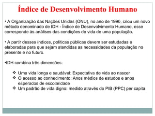 Índice de Desenvolvimento Humano
• A Organização das Nações Unidas (ONU), no ano de 1990, criou um novo
método denominado de IDH - Índice de Desenvolvimento Humano, esse
corresponde às análises das condições de vida de uma população.

• A partir desses índices, políticas públicas devem ser estudadas e
elaboradas para que sejam atendidas as necessidades da população no
presente e no futuro.

•IDH combina três dimensões:

    Uma vida longa e saudável: Expectativa de vida ao nascer
    O acesso ao conhecimento: Anos médios de estudos e anos
     esperados de escolaridade
    Um padrão de vida digno: medido através do PIB (PPC) per capita
 
