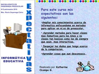 Expectativas INFORMÁTICA EDUCATIVA BACHILLERATO EN ENSEÑANZA PREESCOLAR  III Cuatrimestre 2010 Msc. Rocío Goyenaga Calvo ,[object Object],[object Object],[object Object],[object Object],[object Object],Realizado por:  Katherine Ocampo G. 