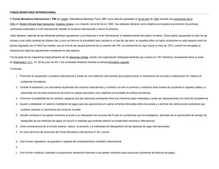 FONDO MONETARIO INTERNACIONAL<br />El Fondo Monetario Internacional o FMI (en inglés: International Monetary Fund, IMF) como idea fue planteado el 22 de julio de 1944 durante una convención de la ONU en  HYPERLINK quot;
http://es.wikipedia.org/wiki/Bretton_Woodsquot;
  quot;
Bretton Woodsquot;
 Bretton Woods,New Hampshire, Estados Unidos; y su creación como tal fue en 1945. Sus estatutos declaran como objetivos principales la promoción de políticas cambiarias sostenibles a nivel internacional, facilitar el comercio internacional y reducir la pobreza.<br />Cabe destacar, además de las diferentes políticas reguladoras y conciliadoras a nivel internacional, el establecimiento del patrón oro/dólar. Dicho patrón equiparaba el valor de las divisas a una cierta cantidad de dólares (tal y como se hace en la actualidad) pero siempre a un tipo fijo (es decir, en aquellos años no había variaciones en este aspecto entre los países regulados por el FMI) Esa medida, que es una de las causas primeras de la creación del FMI, se mantendría en vigor hasta la crisis de 1973; cuando fue derogada la cláusula que regía las regulaciones monetarias en ese aspecto.<br />Forma parte de los organismos especializados de las Naciones Unidas, siendo una organización intergubernamental que cuenta con 187 miembros. Actualmente tiene su sede en Washington, D.C.. EL 28 de junio de 2011 fue nombrada Directora Gerente la francesaChristine Lagarde.<br />Funciones:<br />Promover la cooperación monetaria internacional a través de una institución permanente que proporcionara un mecanismo de consulta y colaboración en materia de problemas monetarios.<br />Facilitar la expansión y el crecimiento equilibrado del comercio internacional y contribuir con ello a promover y mantener altos niveles de ocupación e ingresos reales y a desarrollar los recursos productivos de todos los países asociados como objetivos primordiales de política económica.<br />Promover la estabilidad de los cambios, asegurar que las relaciones cambiarias entre sus miembros sean ordenadas y evitar las depreciaciones con fines de competencia.<br />Ayudar a establecer un sistema multilateral de pagos para las operaciones en cuenta corriente efectuadas entre los países y a eliminar las restricciones cambiarias que pudieran estorbar el crecimiento del comercio mundial.<br />Infundir confianza a los países miembros al poner a su disposición los recursos del Fondo en condiciones que los protegieran, dándoles así la oportunidad de corregir los desajustes de sus balanzas de pagos sin recurrir a medidas que pudieran destruir la prosperidad nacional e internacional.<br />Como consecuencia de la función anterior, reducir, la duración y la intensidad del desequilibrio de las balanzas de pago internacionales.<br />En otros términos las funciones del Fondo Monetario Internacional (F.M.I.) serían:<br />Una función reguladora, de guardian ó vigilante del comportamiento monetario internacional.<br />Una función crediticia, orientada a proporcionar asistencia financiera a los países miembros para solucionar problemas de balanza de pagos.<br />Una función consultiva, de asesoramiento y de asistencia técnica, así como de foro permanente para la discusión de los problemas monetarios internacionales.<br />    <br />                                <br />