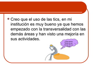 Creo que el uso de las tics, en mi 
institución es muy bueno ya que hemos 
empezado con la transversalidad con las 
demás áreas y han visto una mejoría en 
sus actividades. ¿Qué pienso 
frente al uso 
de las TIC en 
mi IE? 
 