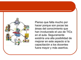 Pienso que falta mucho por 
hacer porque son pocas las 
áreas del conocimiento que 
han involucrado el uso de TICs 
en el aula. Seguramente 
existiría una alta posibilidad de 
mejorar en este aspecto si la 
capacitación a los docentes 
fuera mayor y más asertiva. 
 