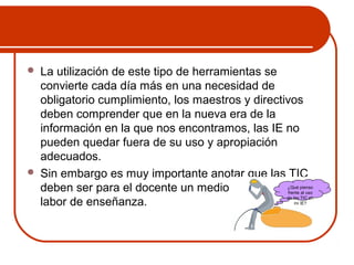  La utilización de este tipo de herramientas se 
convierte cada día más en una necesidad de 
obligatorio cumplimiento, los maestros y directivos 
deben comprender que en la nueva era de la 
información en la que nos encontramos, las IE no 
pueden quedar fuera de su uso y apropiación 
adecuados. 
 Sin embargo es muy importante anotar que las TIC 
deben ser para el docente un medio y no el fin de ¿Qué pienso 
su 
frente al uso 
labor de enseñanza. 
de las TIC en 
mi IE? 
 