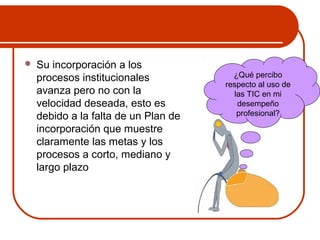  Su incorporación a los 
procesos institucionales 
avanza pero no con la 
velocidad deseada, esto es 
debido a la falta de un Plan de 
incorporación que muestre 
claramente las metas y los 
procesos a corto, mediano y 
largo plazo 
¿Qué percibo 
respecto al uso de 
las TIC en mi 
desempeño 
profesional? 
 