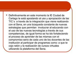  Definitivamente en este momento la IE Ciudad de 
Cartago le está apostando al uso y apropiación de las 
TIC´s a través de la integración que viene realizando 
con el Sena, en una búsqueda constante de nuevas 
estrategias que permitan involucrar al educando con 
el uso de las nuevas tecnologías a través de sus 
competencias, de igual forma se ha ido fortaleciendo 
el proceso de aprender de las mismas con el 
compromiso serio de cada uno de los docentes de las 
institución al participar de programas como: a que te 
cojo ratón y la realización de cursos virtuales 
utilizando la plataforma del Sena. 
 