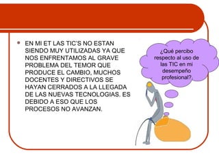  EN MI ET LAS TIC’S NO ESTAN 
SIENDO MUY UTILIZADAS YA QUE 
NOS ENFRENTAMOS AL GRAVE 
PROBLEMA DEL TEMOR QUE 
PRODUCE EL CAMBIO, MUCHOS 
DOCENTES Y DIRECTIVOS SE 
HAYAN CERRADOS A LA LLEGADA 
DE LAS NUEVAS TECNOLOGIAS. ES 
DEBIDO A ESO QUE LOS 
PROCESOS NO AVANZAN. 
¿Qué percibo 
respecto al uso de 
las TIC en mi 
desempeño 
profesional? 
 