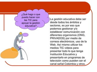  La gestión educativa debe ser 
desde todos los ámbitos y 
sectores, es por eso que 
podemos gestionar y/o 
establecer comunicación con 
diferentes organismos (ONG, 
PRIVADOS) por medio de 
correos electrónicos, uso de la 
Web. Así mismo utilizar los 
medios TIC videos para 
presentar todo lo que tenga 
Institución Educativa y 
presentarlo en programas de 
televisión como pueden ser el 
canal señal Colombia y otros. 
¿Qué hago o que 
puedo hacer con 
las TIC para 
apoyar la gestión 
educativa? 
 