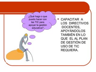  CAPACITAR A 
LOS DIRECTIVOS 
DOCENTES, 
APOYÁNDOLOS 
TAMBIÉN EN LO 
QUE EL AL PLAN 
DE GESTIÓN DE 
USO DE TIC 
REQUIERA. 
¿Qué hago o que 
puedo hacer con 
las TIC para 
apoyar la gestión 
educativa? 
 