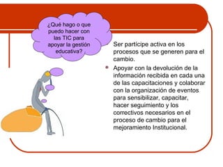  Ser partícipe activa en los 
procesos que se generen para el 
cambio. 
 Apoyar con la devolución de la 
información recibida en cada una 
de las capacitaciones y colaborar 
con la organización de eventos 
para sensibilizar, capacitar, 
hacer seguimiento y los 
correctivos necesarios en el 
proceso de cambio para el 
mejoramiento Institucional. 
¿Qué hago o que 
puedo hacer con 
las TIC para 
apoyar la gestión 
educativa? 
 